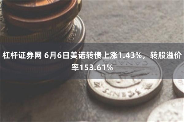 杠杆证券网 6月6日美诺转债上涨1.43%，转股溢价率153.61%