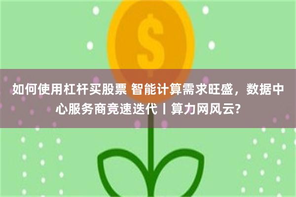 如何使用杠杆买股票 智能计算需求旺盛，数据中心服务商竞速迭代丨算力网风云?