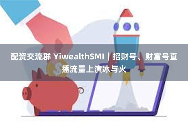 配资交流群 YiwealthSMI｜招财号、财富号直播流量上演冰与火