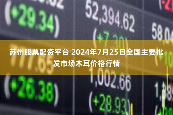 苏州股票配资平台 2024年7月25日全国主要批发市场木耳价格行情