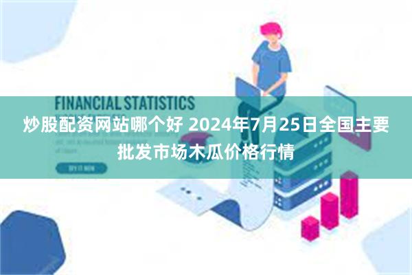 炒股配资网站哪个好 2024年7月25日全国主要批发市场木瓜价格行情