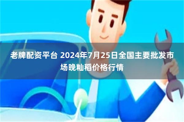 老牌配资平台 2024年7月25日全国主要批发市场晚籼稻