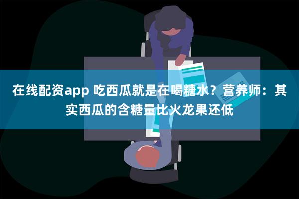 在线配资app 吃西瓜就是在喝糖水？营养师：其实西瓜的含糖量比火龙果还低