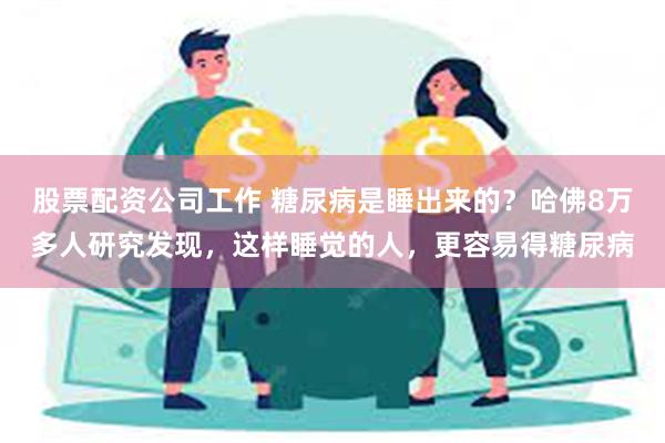 股票配资公司工作 糖尿病是睡出来的？哈佛8万多人研究发现，这样睡觉的人，更容易得糖尿病