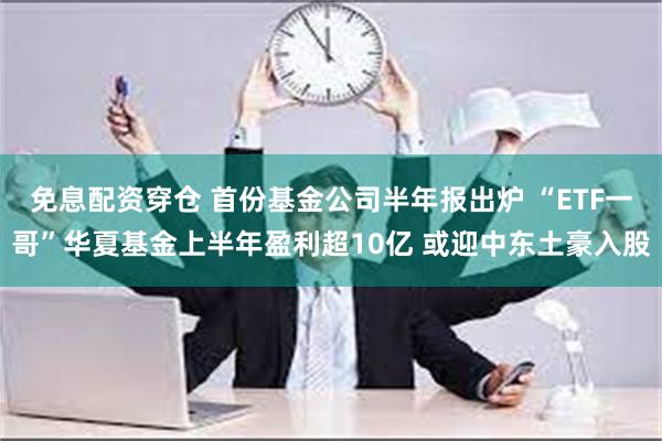 免息配资穿仓 首份基金公司半年报出炉 “ETF一哥”华夏基金上半年盈利超10亿 或迎中东土豪入股