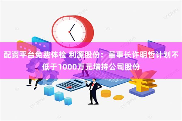 配资平台免费体检 利源股份：董事长许明哲计划不低于1000万元增持公司股份