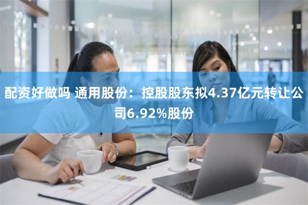 配资好做吗 通用股份：控股股东拟4.37亿元转让公司6.