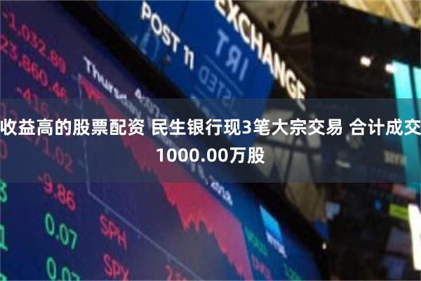 收益高的股票配资 民生银行现3笔大宗交易 合计成交1000.00万股