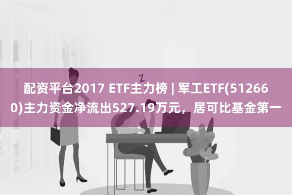 配资平台2017 ETF主力榜 | 军工ETF(512660)主力资金净流出527.19万元，居可比基金第一