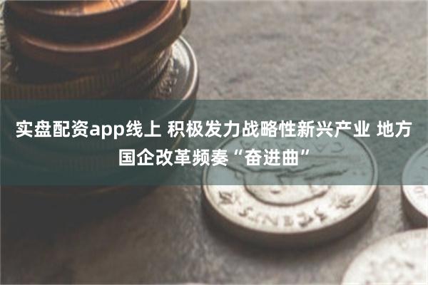 实盘配资app线上 积极发力战略性新兴产业 地方国企改革频奏“奋进曲”