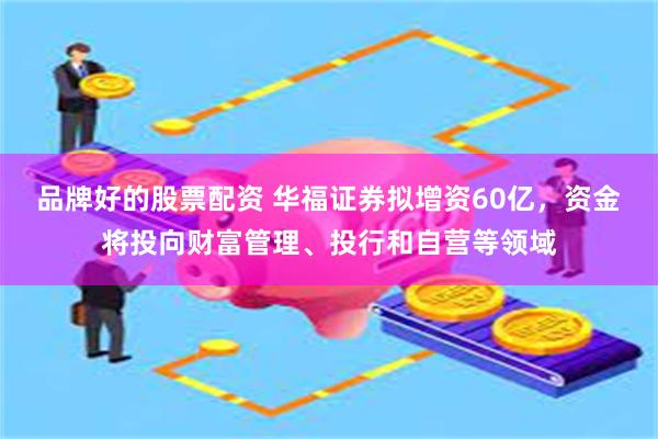 品牌好的股票配资 华福证券拟增资60亿，资金将投向财富管理、投行和自营等领域