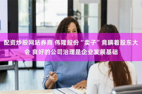 配资炒股网站券商 伟隆股份“卖子”竟瞒着股东大会 良好的公司治理是企业发展基础