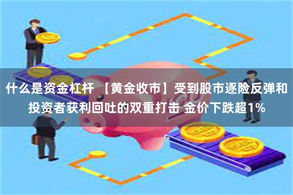 什么是资金杠杆 【黄金收市】受到股市逐险反弹和投资者获利回吐的双重打击 金价下跌超1%