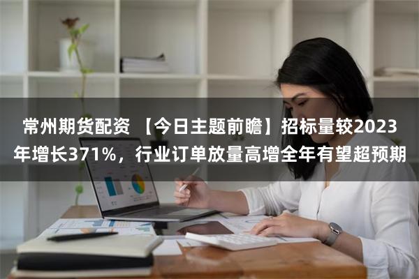 常州期货配资 【今日主题前瞻】招标量较2023年增长371%，行业订单放量高增全年有望超预期