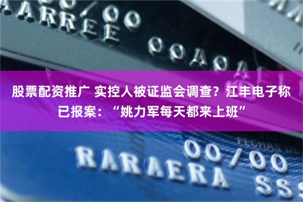 股票配资推广 实控人被证监会调查？江丰电子称已报案：“姚力军每天都来上班”