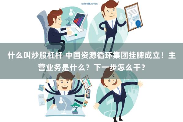 什么叫炒股杠杆 中国资源循环集团挂牌成立！主营业务是什么