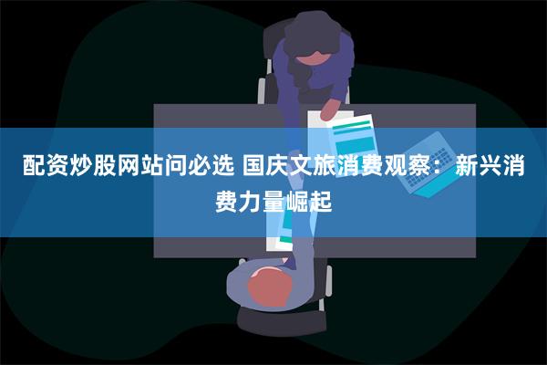 配资炒股网站问必选 国庆文旅消费观察：新兴消费力量崛起