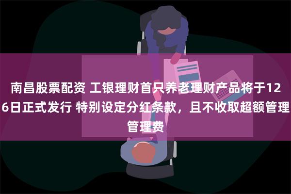 南昌股票配资 工银理财首只养老理财产品将于12月6日正式发行 特别设定分红条款，且不收取超额管理费