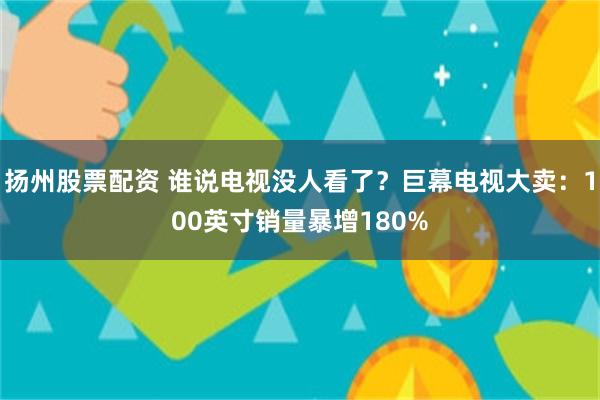 扬州股票配资 谁说电视没人看了？巨幕电视大卖：100英寸销量暴增180%