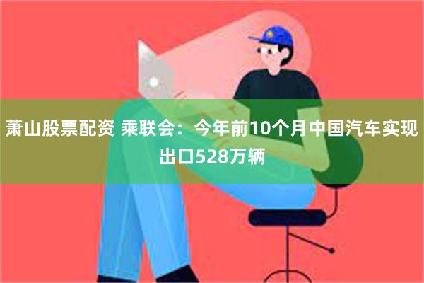 萧山股票配资 乘联会：今年前10个月中国汽车实现出口528万辆