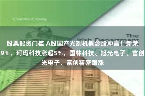 股票配资门槛 A股国产光刻机概念股冲高！新莱应材涨超9%，珂玛科技涨超5%，国林科技、旭光电子、富创精密跟涨