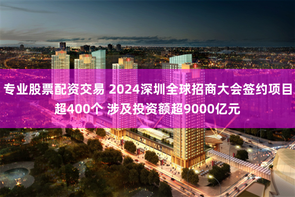 专业股票配资交易 2024深圳全球招商大会签约项目超400个 涉及投资额超9000亿元