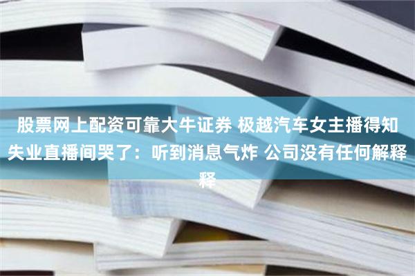 股票网上配资可靠大牛证券 极越汽车女主播得知失业直播间哭了：听到消息气炸 公司没有任何解释