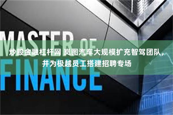 炒股金融杠杆网 岚图汽车大规模扩充智驾团队，并为极越员工搭建招聘专场