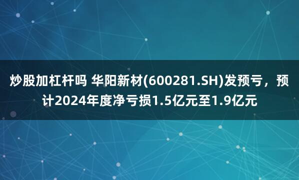 炒股加杠杆吗 华阳新材(600281.SH)发预亏，预计2024年度净亏损1.5亿元至1.9亿元