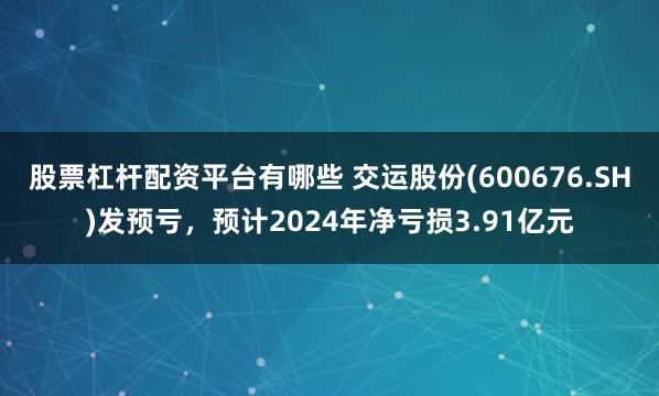 股票杠杆配资平台有哪些 交运股份(600676.SH)发预亏，预计2024年净亏损3.91亿元