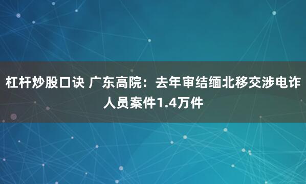 杠杆炒股口诀 广东高院：去年审结缅北移交涉电诈人员案件1.4万件