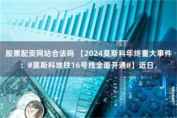 股票配资网站合法吗 【2024莫斯科年终重大事件：#莫斯科地铁16号线全面开通#】近日，