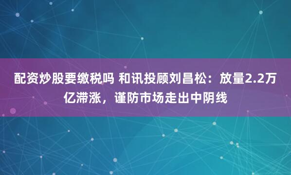 配资炒股要缴税吗 和讯投顾刘昌松：放量2.2万亿滞涨，谨防市场走出中阴线