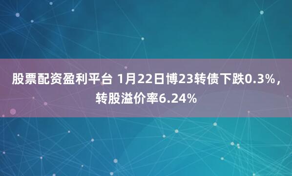 股票配资盈利平台 1月22日博23转债下跌0.3%，转股溢价率6.24%