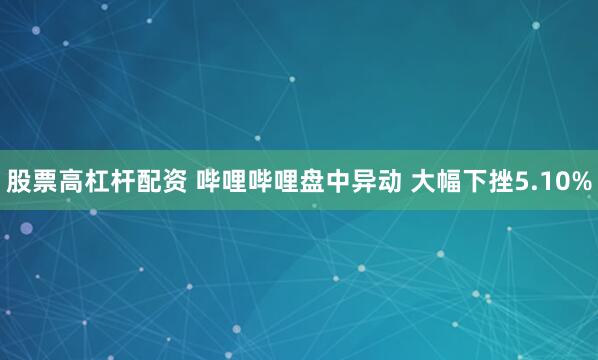 股票高杠杆配资 哔哩哔哩盘中异动 大幅下挫5.10%