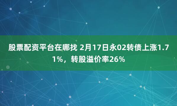 股票配资平台在哪找 2月17日永02转债上涨1.71%，转股溢价率26%