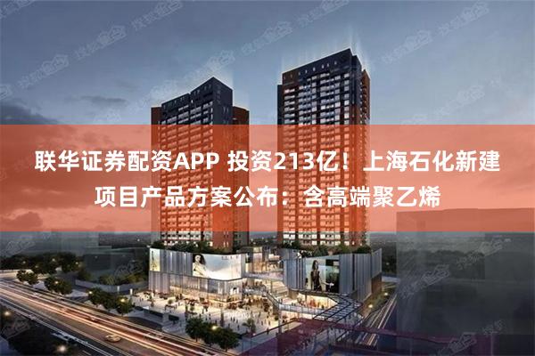 联华证券配资APP 投资213亿！上海石化新建项目产品方案公布：含高端聚乙烯