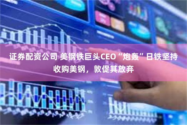 证券配资公司 美钢铁巨头CEO“炮轰”日铁坚持收购美钢，敦促其放弃