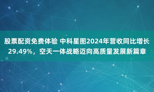 股票配资免费体验 中科星图2024年营收同比增长29.49%，空天一体战略迈向高质量发展新篇章