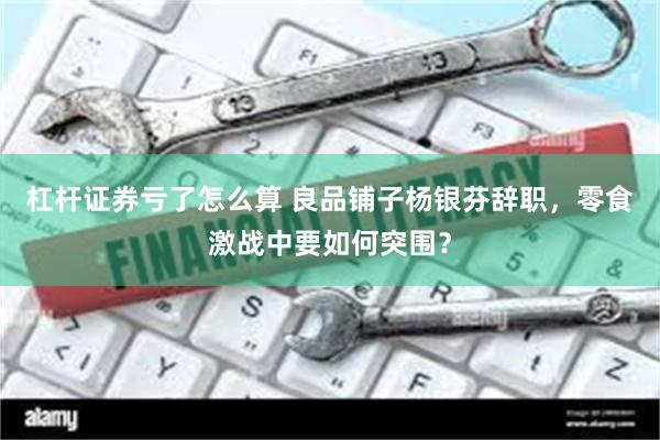 杠杆证券亏了怎么算 良品铺子杨银芬辞职，零食激战中要如何突围？