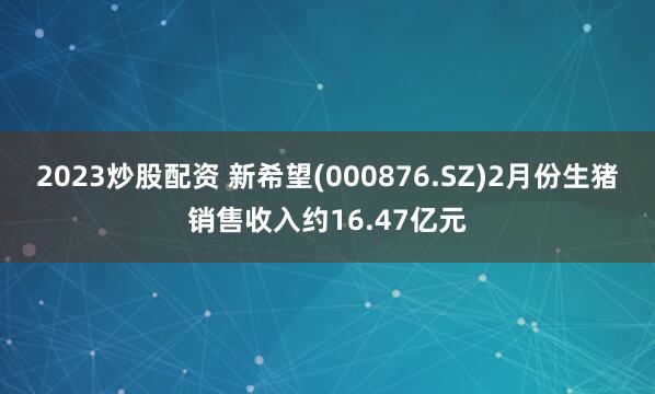 2023炒股配资 新希望(000876.SZ)2月份生猪销售收入约16.47亿元