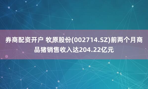 券商配资开户 牧原股份(002714.SZ)前两个月商品猪销售收入达204.22亿元