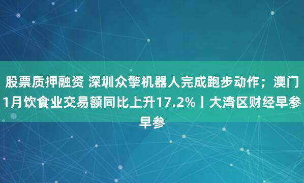 股票质押融资 深圳众擎机器人完成跑步动作；澳门1月饮食业交易额同比上升17.2%丨大湾区财经早参